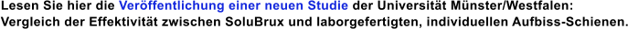 Lesen Sie hier die Veröffentlichung einer neuen Studie der Universität Münster/Westfalen: Vergleich der Effektivität zwischen SoluBrux und laborgefertigten, individuellen Aufbiss-Schienen.